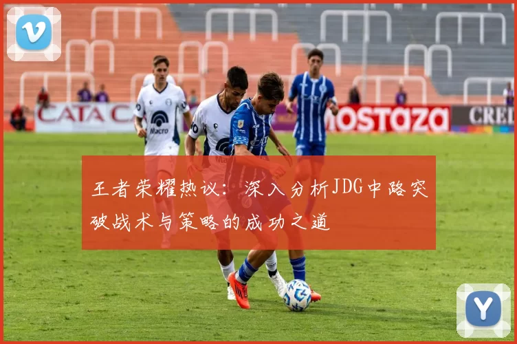 王者荣耀热议：深入分析JDG中路突破战术与策略的成功之道