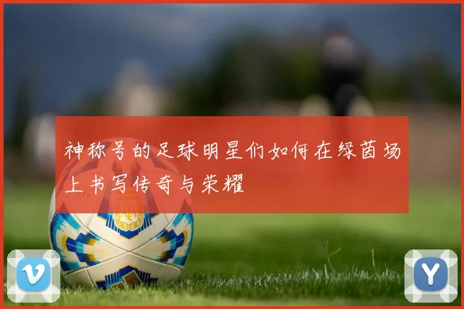神称号的足球明星们如何在绿茵场上书写传奇与荣耀