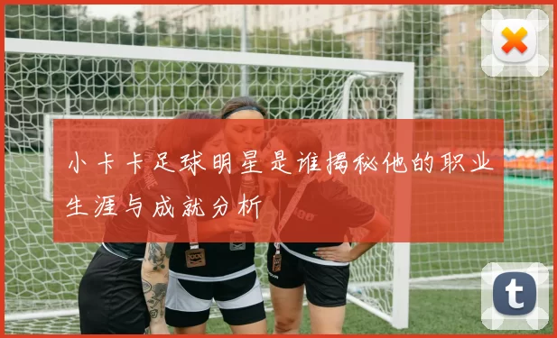小卡卡足球明星是谁揭秘他的职业生涯与成就分析