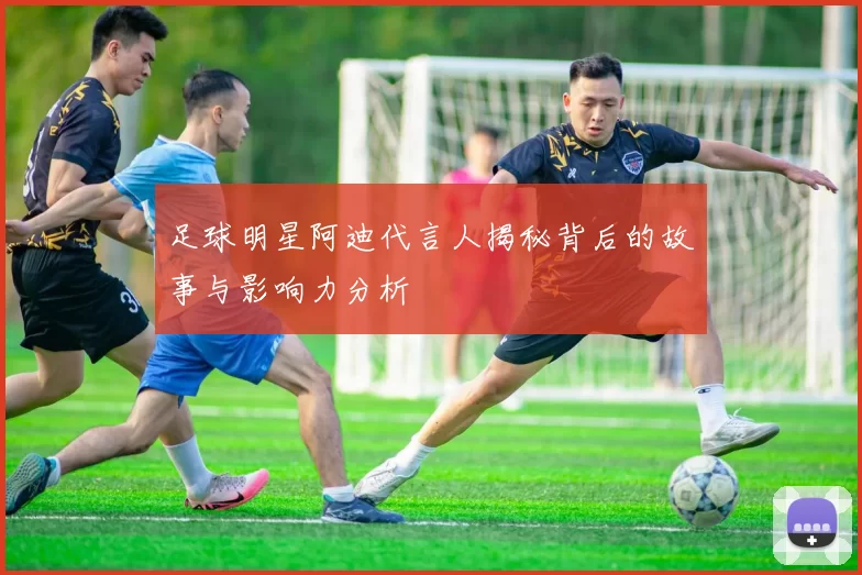 足球明星阿迪代言人揭秘背后的故事与影响力分析