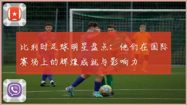 比利时足球明星盘点：他们在国际赛场上的辉煌成就与影响力