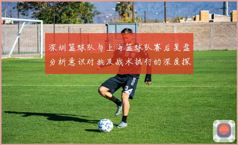 深圳篮球队与上海篮球队赛后复盘分析意识对抗及战术执行的深度探讨