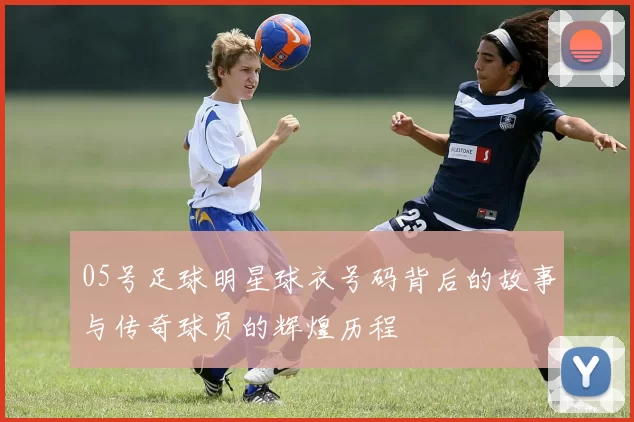 05号足球明星球衣号码背后的故事与传奇球员的辉煌历程