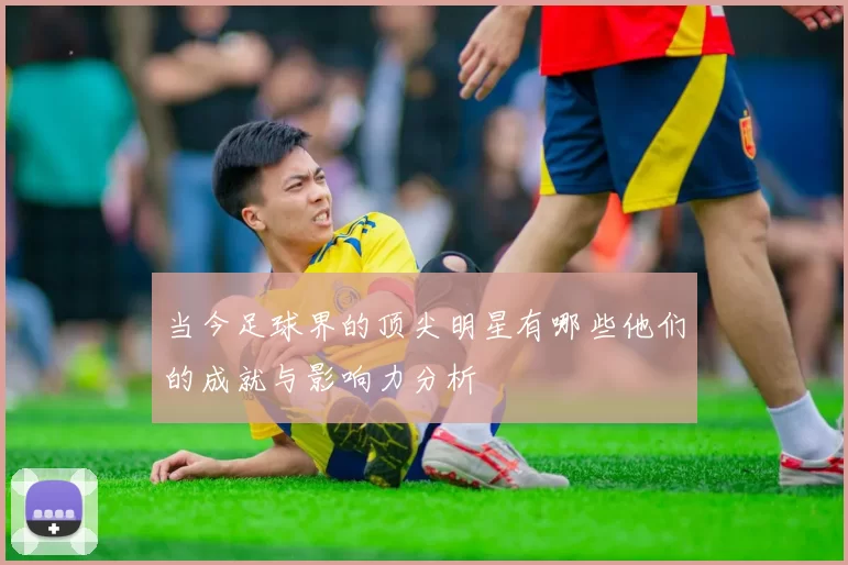当今足球界的顶尖明星有哪些他们的成就与影响力分析