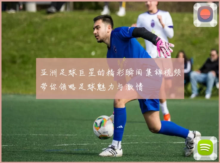 亚洲足球巨星的精彩瞬间集锦视频带你领略足球魅力与激情