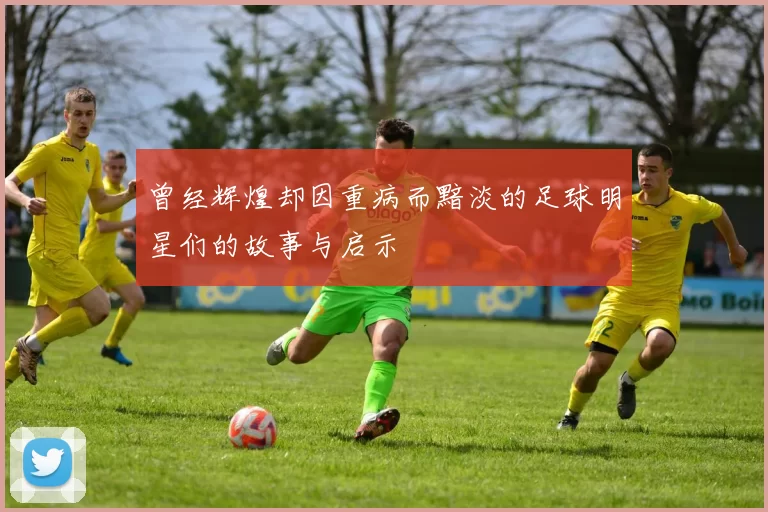 曾经辉煌却因重病而黯淡的足球明星们的故事与启示