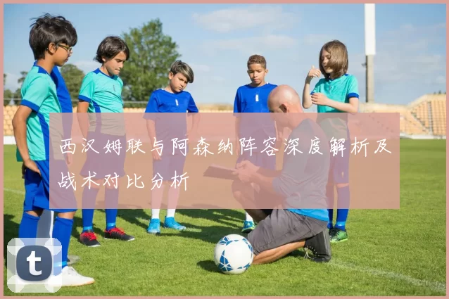 西汉姆联与阿森纳阵容深度解析及战术对比分析
