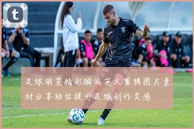 足球明星精彩瞬间英文剪辑图片素材分享助你提升足球创作灵感