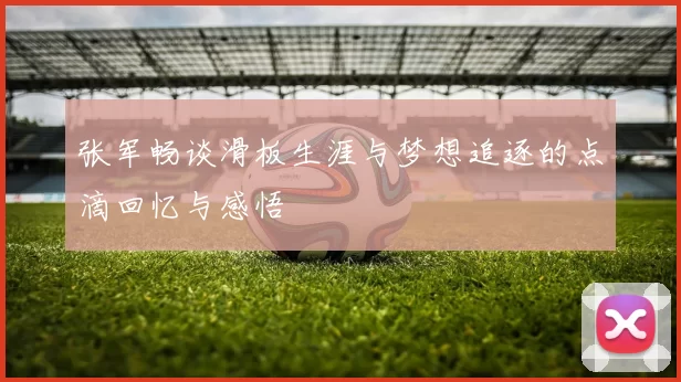 张军畅谈滑板生涯与梦想追逐的点滴回忆与感悟
