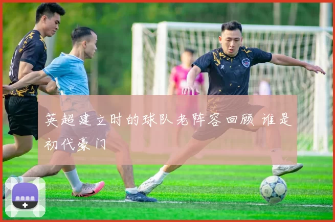 英超建立时的球队老阵容回顾 谁是初代豪门