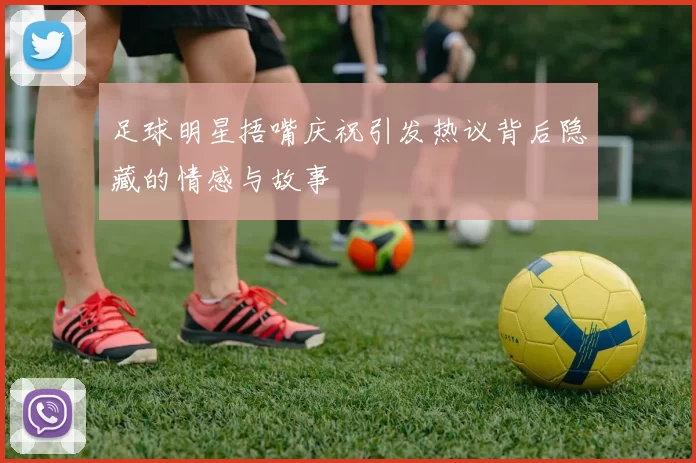 足球明星捂嘴庆祝引发热议背后隐藏的情感与故事