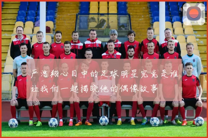 严浩翔心目中的足球明星究竟是谁让我们一起揭晓他的偶像故事