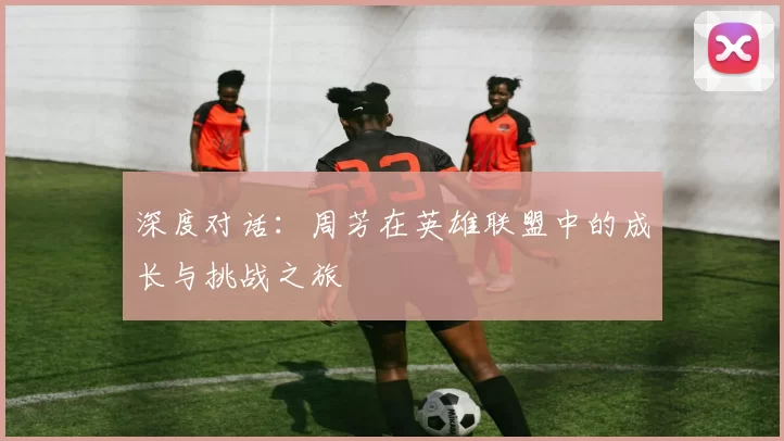 深度对话：周芳在英雄联盟中的成长与挑战之旅