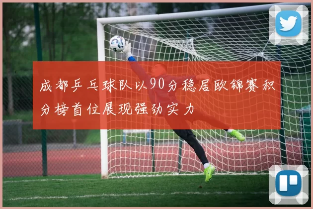 成都乒乓球队以90分稳居欧锦赛积分榜首位展现强劲实力