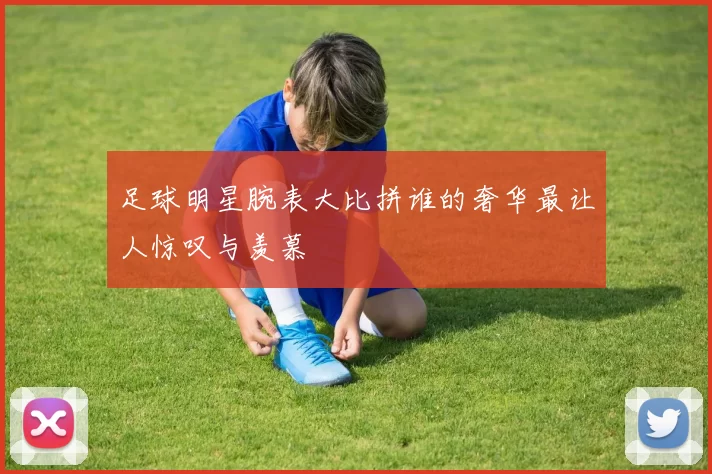 足球明星腕表大比拼谁的奢华最让人惊叹与羡慕