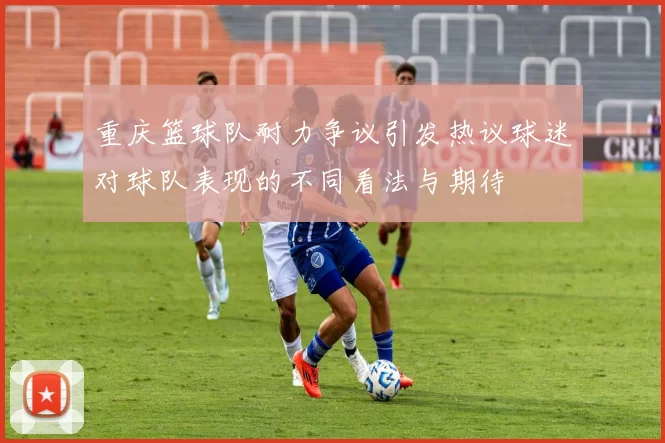 重庆篮球队耐力争议引发热议球迷对球队表现的不同看法与期待