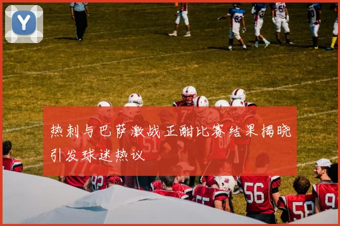 热刺与巴萨激战正酣比赛结果揭晓引发球迷热议